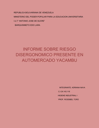 REPUBLICA BOLIVARIANA DE VENEZUELA
MINISTERIO DEL PODER POPULAR PARA LA EDUCACION UNIVERSITARIA
I.U.T “ANTONIO JOSE DE SUCRE”
BARQUISIMETO EDO LARA
INFORME SOBRE RIESGO
DISERGONOMICO PRESENTE EN
AUTOMERCADO YACAMBU
INTEGRANTE: ADRIANA NAVA
C.I 24.143.116
HIGIENE INDUSTRIAL I
PROF. ROSSIBEL TORO
 