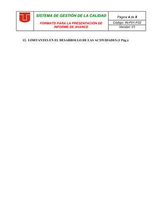 SISTEMA DE GESTIÓN DE LA CALIDAD             Página 4 de 8
         FORMATO PARA LA PRESENTACIÓN DE          Código: IN-P01-F02
               INFORME DE AVANCE                     Versión: 01



12. LIMITANTES EN EL DESARROLLO DE LAS ACTIVIDADES (1 Pág.):

     
 