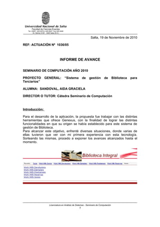 Universidad Nacional de Salta
       Facultad de Ciencias Exactas
   Tel. (0387) 425-5476 y 425-5547 Fax 425-5449
          Av. Bolivia 5150 - 4400 Salta (R.A.)


                                                                       Salta, 19 de Noviembre de 2010

REF: ACTUACIÓN Nº 1036/05



                                          INFORME DE AVANCE

SEMINARIO DE COMPUTACIÓN AÑO 2010

PROYECTO               GENERAL:                   “Sistema       de   gestión        de        Biblioteca   para
Terciarios”

ALUMNA: SANDOVAL, AIDA GRACIELA

DIRECTOR O TUTOR: Cátedra Seminario de Computación



Introducción:

Para el desarrollo de la aplicación, la propuesta fue trabajar con las distintas
herramientas que ofrece Genexus, con la finalidad de lograr las distintas
funcionalidades en que su origen se había establecido para este sistema de
gestión de Biblioteca.
Para alcanzar este objetivo, enfrenté diversas situaciones, donde varias de
ellas tuvieron que ver con mi primera experiencia con esta tecnología.
Sorteando las mismas, procedo a exponer los avances alcanzados hasta el
momento.




                             Licenciatura en Análisis de Sistemas - Seminario de Computación
                                                             1
 