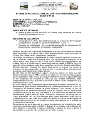 INFORME DE AVANCE DEL TRABAJO COMITÉ DE CALIDAD PRUEBAS
SABER E ICFES
AREA DE GESTIÓN: ACADÉMICA
COMPETENCIA: EVALUACIÓN DEL APRENDIZAJE
DOCNETE: Hernán Andrés Palacios Angulo
FECHA: 07/08/2017
CONTRIBUCIÓN INDIVIDUAL:
 Diseñar el plan anual de simulacros de pruebas saber basado en los criterios
establecidos por el MEN e ICFES.
CRITERIOS DE EVALUACIÓN:
 Entrega de primer informe de avance relacionado con el desarrollo del trabajo con
pruebas SABER e ICFES con estudiantes de grado 3°, 5°, 9° y 11°.
 Especifica las metodologías y los recursos para desarrollar las competencias de
los estudiantes, mediante los simulacros de pruebas saber
Teniendo en cuenta los criterios que se enmarcan en el plan de simulacros de pruebas
saber establecidos por el MEN e ICFES. Se ha venido trabajando con los estudiantes de
la Sede San José de manera muy dinámica y sistemática.
La dinámica de trabajo con los estudiantes de grado noveno ha consistido en hacer uso
de los diferentes cuadernillos de pruebas saber que han presentado estudiantes de la
misma sede en años anteriores, con el fin de que se relacionen los estudiantes con las
pruebas reales y se familiaricen con las competencias que evalúa el ICFES a través de
estas. De hecho, las clases en las áreas específicas como lo son Español, Matemáticas,
Ciencias Naturales y Sociales, han venido desarrollando un enfoque más cercano a
orientación de las pruebas saber, sin dejar de lado el cumplimiento de sus respectivos
programas académicos o temas del plan de área.
De otro lado, se han desarrollado algunos simulacros, además de otros que son
directamente realizados por el MEN, como lo son las pruebas supérate con el saber, pues
es muy satisfactorio poder afirmar que aunque continúan mostrándose algunas falencias
en los estudiantes; es innegable el hecho, de que nuestros estudiantes, están
comprendiendo mucho más que antes la dinámica de trabajo con las competencias que
evalúan las pruebas saber.
En lo que respecta a los resultados de algunos simulacros que se han adelantado con los
estudiantes de grado noveno, se evidencian aun falencias relacionadas con la falta de
comprensión de conceptos básicos de grados anteriores, como también, la falta de
comprensión de las situaciones problemas que se les presenta, pues no tienen mayor
comprensión de lo que leen. Hay que resaltar el gran entusiasmo que existe en estos
estudiantes de grado noveno al trabajar con este tipo de pruebas. Se ha mejorado en
cuanto a la manera como se debe responder a las pruebas y el manejo de los tiempos
respectivos que hay para estas; en contraste a años atrás, en los que la gran mayoría de
nuestros bajo rendimiento en las pruebas se debía a las falencias en la logística de
presentación de las mismas.
Consideramos que se ha avanzado en materia de relacionar a los estudiantes de grado
noveno con las pruebas saber y el objetivo de estas en su transitar en la institución, así
como también, el acercarlos a algunas estrategias y métodos de cómo responde a
algunos tipos de preguntas y las competencias que se les evaluará.
 