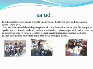 salud
Perciben ciertos cambios que presenta su cuerpo, mediante una actividad física como
sudor, latidos de su
 Corazón aplican medidas de higiene personal, como lavarse las manos y los dientes que le
ayudan a prevenir enfermedades, 30 alumnos atienden reglas de seguridad y evitan ponerse
en peligro o poner en riesgo a los otros al jugar o realizar algunas actividades ,utilizan
cuando se requiere de un cubre bocas para evitar contagiar a otros.
 