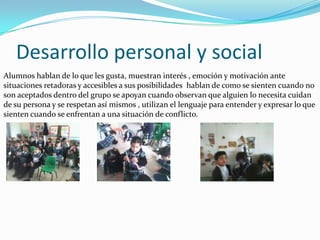 Desarrollo personal y social
Alumnos hablan de lo que les gusta, muestran interés , emoción y motivación ante
situaciones retadoras y accesibles a sus posibilidades hablan de como se sienten cuando no
son aceptados dentro del grupo se apoyan cuando observan que alguien lo necesita cuidan
de su persona y se respetan así mismos , utilizan el lenguaje para entender y expresar lo que
sienten cuando se enfrentan a una situación de conflicto.
 