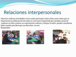 Relaciones interpersonales
Alumnos realizan actividades en las cuales participan tanto niñas como niños que es
importante la colaboración de todos en una tarea compartida por ejemplo construir
.explorar un libro realizar un experimento ordenar y limpiar el salón .pueden manifestar
ideas cuando perciben que sus derechos no son
Respetados.
 
