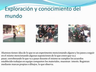 Exploración y conocimiento del
   mundo




Alumnos tienen idea de lo que es un experimento mencionando alguno y los pasos a seguir
en el mismo mencionando algunas suposiciones de lo que creen que va a
pasar, corroborando lo que va a pasar durante el mismo se cumplen los acuerdos
establecido trabajan en equipo comparten los materiales, muestran interés. Registran
mediante marcas propias o dibujos, lo que observa.
 