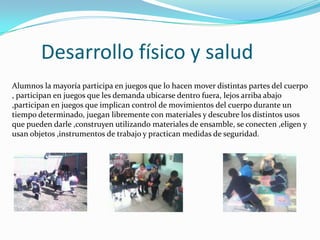 Desarrollo físico y salud
Alumnos la mayoría participa en juegos que lo hacen mover distintas partes del cuerpo
, participan en juegos que les demanda ubicarse dentro fuera, lejos arriba abajo
,participan en juegos que implican control de movimientos del cuerpo durante un
tiempo determinado, juegan libremente con materiales y descubre los distintos usos
que pueden darle ,construyen utilizando materiales de ensamble, se conecten ,eligen y
usan objetos ,instrumentos de trabajo y practican medidas de seguridad.
 