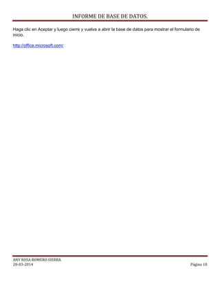 INFORME DE BASE DE DATOS.
ANY ROSA ROMERO SIERRA
28-03-2014 Página 10
Haga clic en Aceptar y luego cierre y vuelva a abrir la base de datos para mostrar el formulario de
inicio.
http://office.microsoft.com/
 