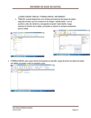 INFORME DE BASE DE DATOS.
ANY ROSA ROMERO SIERRA
28-03-2014 Página 3
¿COMO CREAR TABLAS / FORMULARIOS / INFORMES?
 TABLAS: cuando lleguemos a la ventana principal de las bases de datos
seguirás el paso que se muestra en la imagen: señala tabla 1 con el
puntero y das clic derecho y escogerás la opción vista diseño, luego
colocas el nombre de tu tabla y procedes a colocar lo campos necesarios
para tu tabla.
 FORMULARIOS: para crear dichos formularios es sencillo, luego de tener los datos de todas
tus tablas procedes a abrir la pestaña crear:
 