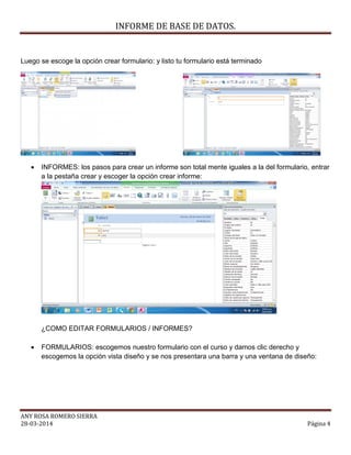 INFORME DE BASE DE DATOS.
ANY ROSA ROMERO SIERRA
28-03-2014 Página 4
Luego se escoge la opción crear formulario: y listo tu formulario está terminado
 INFORMES: los pasos para crear un informe son total mente iguales a la del formulario, entrar
a la pestaña crear y escoger la opción crear informe:
¿COMO EDITAR FORMULARIOS / INFORMES?
 FORMULARIOS: escogemos nuestro formulario con el curso y damos clic derecho y
escogemos la opción vista diseño y se nos presentara una barra y una ventana de diseño:
 