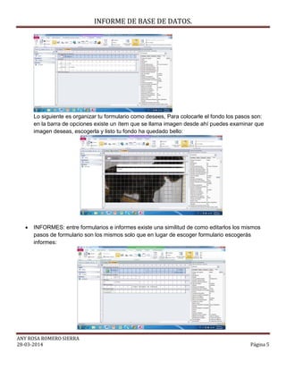 INFORME DE BASE DE DATOS.
ANY ROSA ROMERO SIERRA
28-03-2014 Página 5
Lo siguiente es organizar tu formulario como desees, Para colocarle el fondo los pasos son:
en la barra de opciones existe un ítem que se llama imagen desde ahí puedes examinar que
imagen deseas, escogerla y listo tu fondo ha quedado bello:
 INFORMES: entre formularios e informes existe una similitud de como editarlos los mismos
pasos de formulario son los mismos solo que en lugar de escoger formulario escogerás
informes:
 