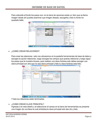 INFORME DE BASE DE DATOS.
ANY ROSA ROMERO SIERRA
28-03-2014 Página 6
Para colocarle el fondo los pasos son: en la barra de opciones existe un ítem que se llama
imagen desde ahí puedes examinar que imagen deseas, escogerla y listo tu fondo ha
quedado bello:
 ¿COMO CREAR RELACIONES?
Para crear las relaciones solo nos ubicaremos en la pestaña herramientas de base de datos y
escoges la opción relaciones, luego escoges los campos que quieres relacionar y luego sigue
los pasos que te muestra Access, para realizar una clave foránea solo debes escoger una
clave principal con otra que no sea clave principal y listo tu clave foránea esta listo.
Y listo tus relaciones están terminadas.
 ¿COMO CREAR CLAVE PRINCIPAL?
Ingresas a la vista diseño y al seleccionar el campo en la barra de herramientas se presenta
una imagen de una llave la cual simboliza la clave principal solo das clic y listo.
 