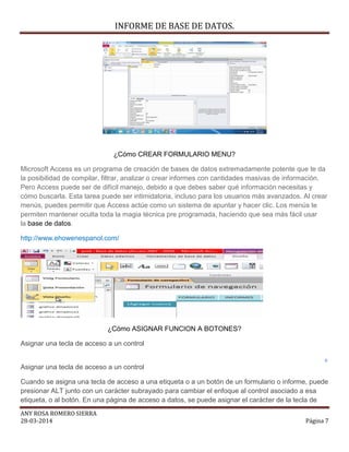 INFORME DE BASE DE DATOS.
ANY ROSA ROMERO SIERRA
28-03-2014 Página 7
¿Cómo CREAR FORMULARIO MENU?
Microsoft Access es un programa de creación de bases de datos extremadamente potente que te da
la posibilidad de compilar, filtrar, analizar o crear informes con cantidades masivas de información.
Pero Access puede ser de difícil manejo, debido a que debes saber qué información necesitas y
cómo buscarla. Esta tarea puede ser intimidatoria, incluso para los usuarios más avanzados. Al crear
menús, puedes permitir que Access actúe como un sistema de apuntar y hacer clic. Los menús te
permiten mantener oculta toda la magia técnica pre programada, haciendo que sea más fácil usar
la base de datos.
http://www.ehowenespanol.com/
¿Cómo ASIGNAR FUNCION A BOTONES?
Asignar una tecla de acceso a un control
Asignar una tecla de acceso a un control
Cuando se asigna una tecla de acceso a una etiqueta o a un botón de un formulario o informe, puede
presionar ALT junto con un carácter subrayado para cambiar el enfoque al control asociado a esa
etiqueta, o al botón. En una página de acceso a datos, se puede asignar el carácter de la tecla de
 