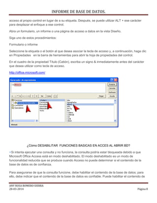 INFORME DE BASE DE DATOS.
ANY ROSA ROMERO SIERRA
28-03-2014 Página 8
acceso al propio control en lugar de a su etiqueta. Después, se puede utilizar ALT + ese carácter
para desplazar el enfoque a ese control.
Abra un formulario, un informe o una página de acceso a datos en la vista Diseño.
Siga uno de estos procedimientos:
Formulario o informe
Seleccione la etiqueta o el botón al que desea asociar la tecla de acceso y, a continuación, haga clic
en Propiedades en la barra de herramientas para abrir la hoja de propiedades del control.
En el cuadro de la propiedad Título (Catión), escriba un signo & inmediatamente antes del carácter
que desea utilizar como tecla de acceso.
http://office.microsoft.com/
¿Cómo DESABILITAR FUNCIONES BASICAS EN ACCES AL ABRIR BD?
Si intenta ejecutar una consulta y no funciona, la consulta podría estar bloqueada debido a que
Microsoft Office Access está en modo deshabilitado. El modo deshabilitado es un modo de
funcionalidad reducida que se produce cuando Access no puede determinar si el contenido de la
base de datos es de confianza.
Para asegurarse de que la consulta funcione, debe habilitar el contenido de la base de datos; para
ello, debe indicar que el contenido de la base de datos es confiable. Puede habilitar el contenido de
 