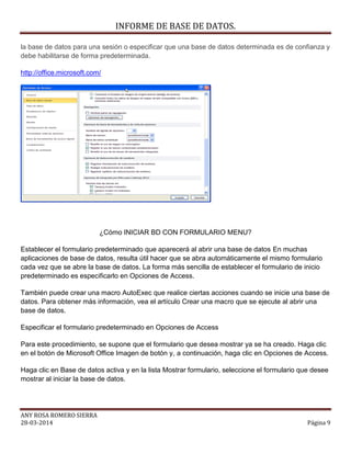 INFORME DE BASE DE DATOS.
ANY ROSA ROMERO SIERRA
28-03-2014 Página 9
la base de datos para una sesión o especificar que una base de datos determinada es de confianza y
debe habilitarse de forma predeterminada.
http://office.microsoft.com/
¿Cómo INICIAR BD CON FORMULARIO MENU?
Establecer el formulario predeterminado que aparecerá al abrir una base de datos En muchas
aplicaciones de base de datos, resulta útil hacer que se abra automáticamente el mismo formulario
cada vez que se abre la base de datos. La forma más sencilla de establecer el formulario de inicio
predeterminado es especificarlo en Opciones de Access.
También puede crear una macro AutoExec que realice ciertas acciones cuando se inicie una base de
datos. Para obtener más información, vea el artículo Crear una macro que se ejecute al abrir una
base de datos.
Especificar el formulario predeterminado en Opciones de Access
Para este procedimiento, se supone que el formulario que desea mostrar ya se ha creado. Haga clic
en el botón de Microsoft Office Imagen de botón y, a continuación, haga clic en Opciones de Access.
Haga clic en Base de datos activa y en la lista Mostrar formulario, seleccione el formulario que desee
mostrar al iniciar la base de datos.
 