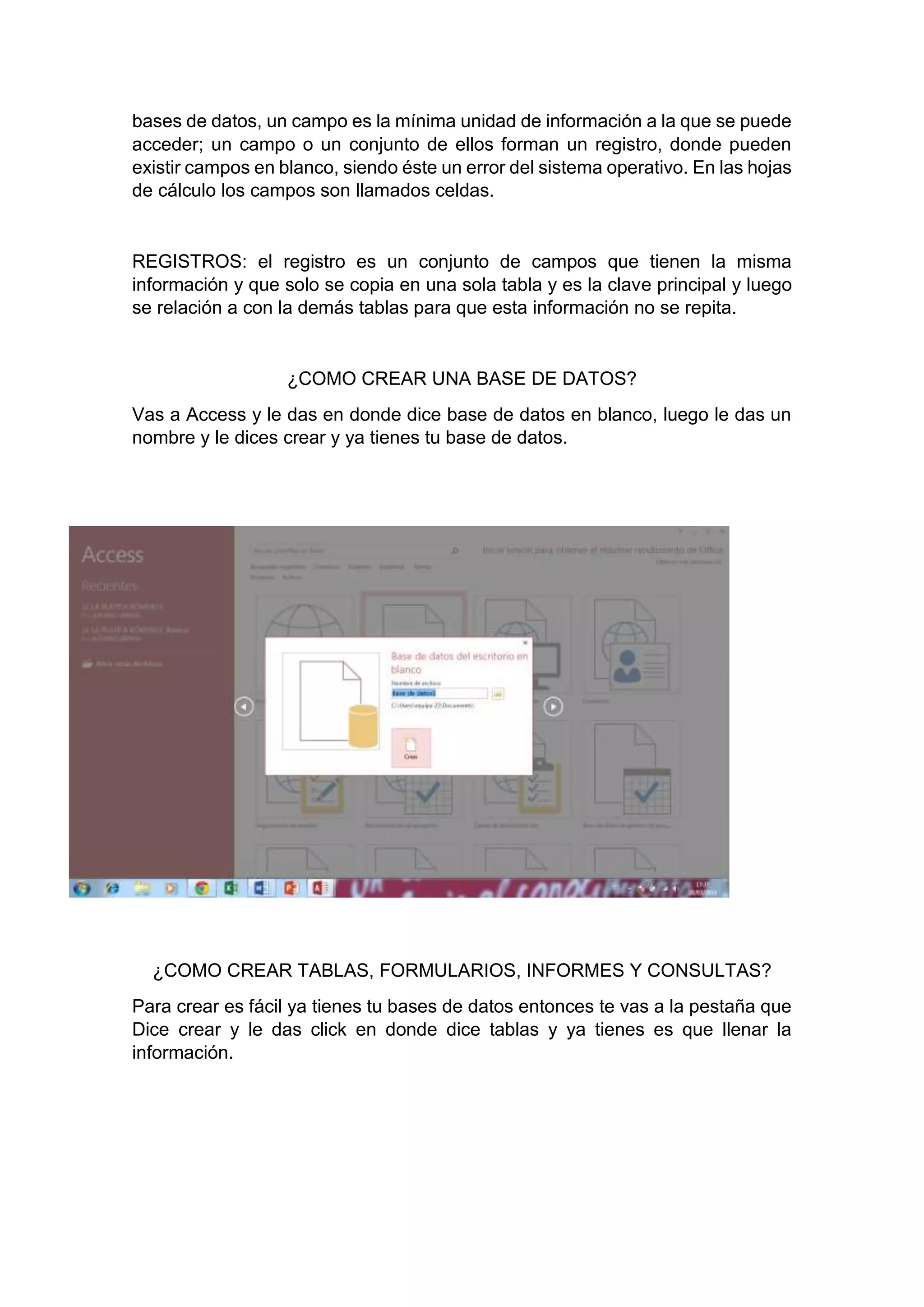 bases de datos, un campo es la mínima unidad de información a la que se puede
acceder; un campo o un conjunto de ellos forman un registro, donde pueden
existir campos en blanco, siendo éste un error del sistema operativo. En las hojas
de cálculo los campos son llamados celdas.
REGISTROS: el registro es un conjunto de campos que tienen la misma
información y que solo se copia en una sola tabla y es la clave principal y luego
se relación a con la demás tablas para que esta información no se repita.
¿COMO CREAR UNA BASE DE DATOS?
Vas a Access y le das en donde dice base de datos en blanco, luego le das un
nombre y le dices crear y ya tienes tu base de datos.
¿COMO CREAR TABLAS, FORMULARIOS, INFORMES Y CONSULTAS?
Para crear es fácil ya tienes tu bases de datos entonces te vas a la pestaña que
Dice crear y le das click en donde dice tablas y ya tienes es que llenar la
información.
 