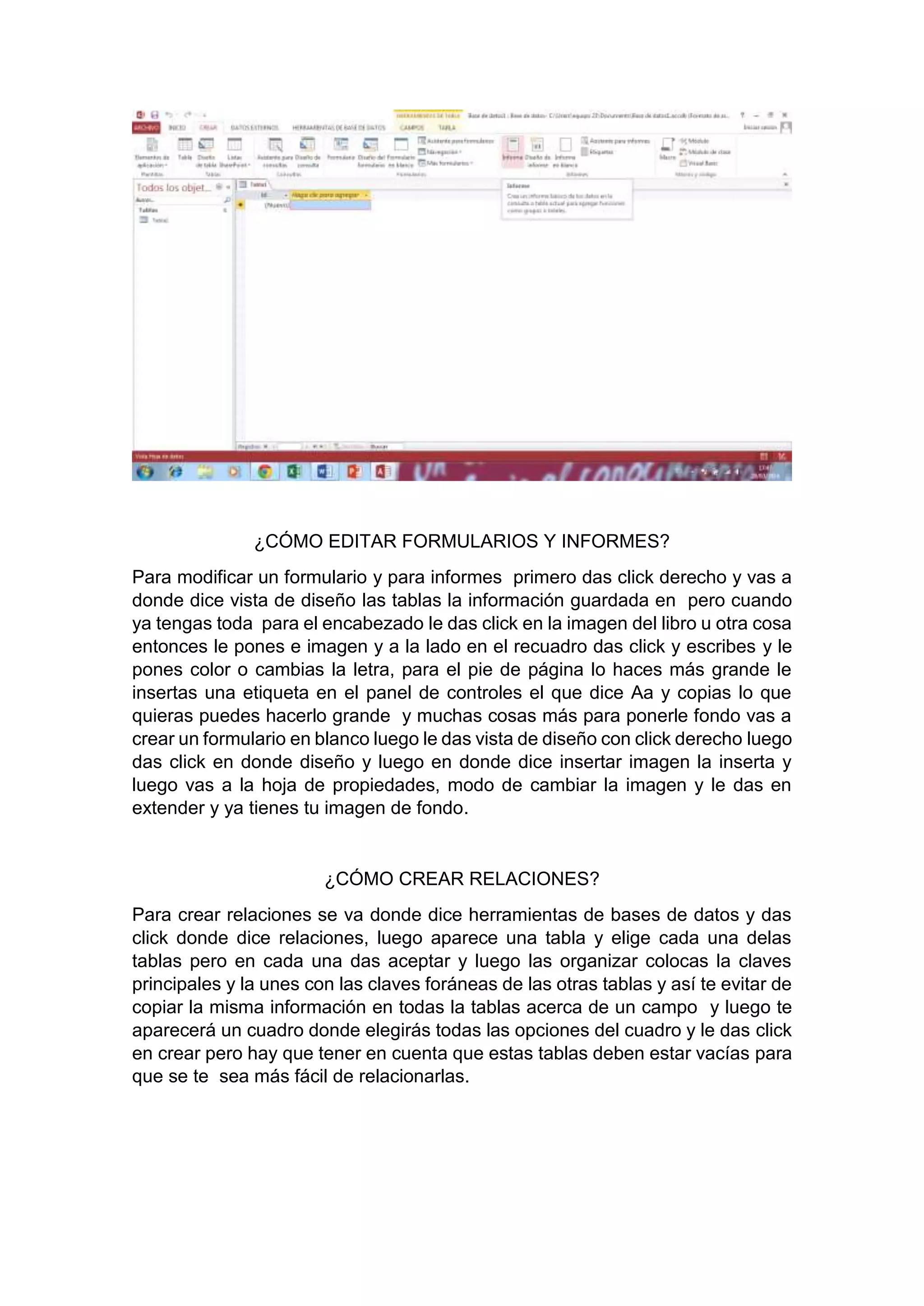 ¿CÓMO EDITAR FORMULARIOS Y INFORMES?
Para modificar un formulario y para informes primero das click derecho y vas a
donde dice vista de diseño las tablas la información guardada en pero cuando
ya tengas toda para el encabezado le das click en la imagen del libro u otra cosa
entonces le pones e imagen y a la lado en el recuadro das click y escribes y le
pones color o cambias la letra, para el pie de página lo haces más grande le
insertas una etiqueta en el panel de controles el que dice Aa y copias lo que
quieras puedes hacerlo grande y muchas cosas más para ponerle fondo vas a
crear un formulario en blanco luego le das vista de diseño con click derecho luego
das click en donde diseño y luego en donde dice insertar imagen la inserta y
luego vas a la hoja de propiedades, modo de cambiar la imagen y le das en
extender y ya tienes tu imagen de fondo.
¿CÓMO CREAR RELACIONES?
Para crear relaciones se va donde dice herramientas de bases de datos y das
click donde dice relaciones, luego aparece una tabla y elige cada una delas
tablas pero en cada una das aceptar y luego las organizar colocas la claves
principales y la unes con las claves foráneas de las otras tablas y así te evitar de
copiar la misma información en todas la tablas acerca de un campo y luego te
aparecerá un cuadro donde elegirás todas las opciones del cuadro y le das click
en crear pero hay que tener en cuenta que estas tablas deben estar vacías para
que se te sea más fácil de relacionarlas.
 