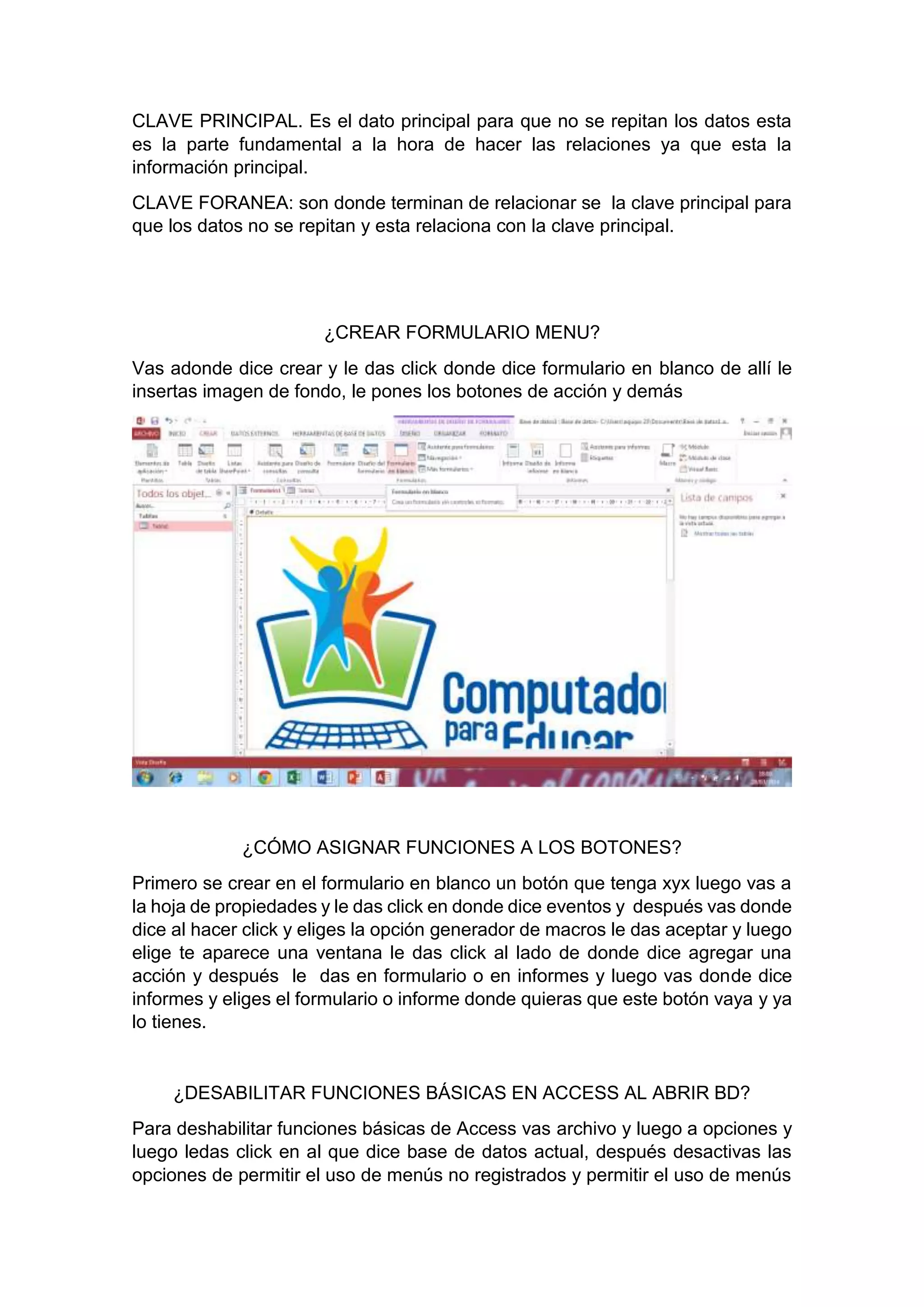 CLAVE PRINCIPAL. Es el dato principal para que no se repitan los datos esta
es la parte fundamental a la hora de hacer las relaciones ya que esta la
información principal.
CLAVE FORANEA: son donde terminan de relacionar se la clave principal para
que los datos no se repitan y esta relaciona con la clave principal.
¿CREAR FORMULARIO MENU?
Vas adonde dice crear y le das click donde dice formulario en blanco de allí le
insertas imagen de fondo, le pones los botones de acción y demás
¿CÓMO ASIGNAR FUNCIONES A LOS BOTONES?
Primero se crear en el formulario en blanco un botón que tenga xyx luego vas a
la hoja de propiedades y le das click en donde dice eventos y después vas donde
dice al hacer click y eliges la opción generador de macros le das aceptar y luego
elige te aparece una ventana le das click al lado de donde dice agregar una
acción y después le das en formulario o en informes y luego vas donde dice
informes y eliges el formulario o informe donde quieras que este botón vaya y ya
lo tienes.
¿DESABILITAR FUNCIONES BÁSICAS EN ACCESS AL ABRIR BD?
Para deshabilitar funciones básicas de Access vas archivo y luego a opciones y
luego ledas click en al que dice base de datos actual, después desactivas las
opciones de permitir el uso de menús no registrados y permitir el uso de menús
 