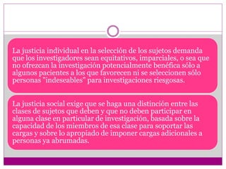 La justicia individual en la selección de los sujetos demanda 
que los investigadores sean equitativos, imparciales, o sea que 
no ofrezcan la investigación potencialmente benéfica sólo a 
algunos pacientes a los que favorecen ni se seleccionen sólo 
personas "indeseables" para investigaciones riesgosas. 
La justicia social exige que se haga una distinción entre las 
clases de sujetos que deben y que no deben participar en 
alguna clase en particular de investigación, basada sobre la 
capacidad de los miembros de esa clase para soportar las 
cargas y sobre lo apropiado de imponer cargas adicionales a 
personas ya abrumadas. 
