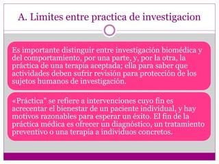 A. Limites entre practica de investigacion 
Es importante distinguir entre investigación biomédica y 
del comportamiento, por una parte, y, por la otra, la 
práctica de una terapia aceptada; ella para saber que 
actividades deben sufrir revisión para protección de los 
sujetos humanos de investigación. 
«Práctica" se refiere a intervenciones cuyo fin es 
acrecentar el bienestar de un paciente individual, y hay 
motivos razonables para esperar un éxito. El fin de la 
práctica médica es ofrecer un diagnóstico, un tratamiento 
preventivo o una terapia a individuos concretos. 
 