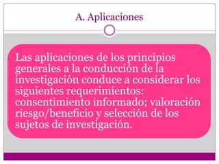 A. Aplicaciones 
Las aplicaciones de los principios 
generales a la conducción de la 
investigación conduce a considerar los 
siguientes requerimientos: 
consentimiento informado; valoración 
riesgo/beneficio y selección de los 
sujetos de investigación. 
 