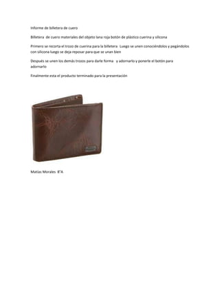 Informe de billetera de cuero
Billetera de cuero materiales del objeto lana roja botón de plástico cuerina y silicona
Primero se recorta el trozo de cuerina para la billetera Luego se unen conociéndolos y pegándolos
con silicona luego se deja reposar para que se unan bien
Después se unen los demás trozos para darle forma y adornarlo y ponerle el botón para
adornarlo
Finalmente esta el producto terminado para la presentación
Matías Morales 8°A