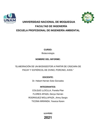UNIVERSIDAD NACIONAL DE MOQUEGUA
FACULTAD DE INGENIERÍA
ESCUELA PROFESIONAL DE INGENIERÍA AMBIENTAL
CURSO:
Biotecnología
NOMBRE DEL INFORME:
“ELABORACIÓN DE UN BIODIGESTOR A PARTIR DE CÁSCARA DE
PACAY Y ESTIÉRCOL DE OVINO, PORCINO, AVES.”
DOCENTE:
Dr. Hebert Hernán Soto Gonzales
INTEGRANTES:
COLQUE LLOCLLA, Fiorella Pilar
FLORES APAZA, Denys Hernán
RODRIGUEZ MOLLAPAZA, Jhimy Sergio
TICONA MIRANDA, Yessica Karen
ILO-PERÚ
2021
 