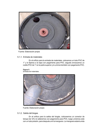 Fuente: Elaboración propia
5.1.1. Entrada de materiales
En el orificio para la entrada de materiales, colocamos un tubo PVC de
1” y lo fijamos a la tapa con pegamento para PVC, seguido enroscamos un
codito PVC de 1” en la parte superior y lo unimos también con pegamento PVC.
Figura 5
Entrada de materiales
Fuente: Elaboración propia
5.1.2. Salida del biogas
En el orificio para la salida del biogás, colocaremos un conector de
tanque de 1⁄2“y lo sellaremos con pegamento para PVC, luego uniremos este
con un tubo presión, para después unir la manguera. La manguera estará unida
 