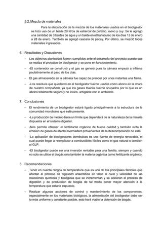 5.2.Mezcla de materiales
Para la elaboración de la mezcla de los materiales usados en el biodigestor
se hizo uso de un balde 20 litros de estiércol de porcino, ovino y cuy. Se le agrego
una cantidad de 3 baldes de agua y un balde en el transcurso de los días 12 de enero
a 28 de enero. También se agregó cascara de pacay. Por último, se mezcló todos
materiales ingresados.
6. Resultados y Discusiones
− Los objetivos planteados fueron cumplidos ante el desarrollo del proyecto puesto que
se realiza el prototipo de biodigestor y se pone en funcionamiento.
− -El contenedor se construyó y el gas se generó pues la cámara empezó a inflarse
paulatinamente al paso de los días.
− El gas almacenado en la cámara fue capaz de prender por unos instantes una flama.
− -Los residuos que quedaron en el biodigestor fueron usados como abono en la chara
de nuestro compañero, ya que los gases tóxicos fueron ocupados por lo que es un
abono totalmente seguro y no toxico, amigable con el ambiente.
7. Conclusiones
− El rendimiento de un biodigestor estará ligado principalmente a la estructura de la
comunidad microbiana que esté presente.
− -La producción de metano tiene un límite que dependerá de la naturaleza de la materia
dispuesta en el sistema digestor.
− -Nos permite obtener un fertilizante orgánico de buena calidad y también evita la
emisión de gases de efecto invernadero provenientes de la descomposición de esta.
− -La aplicación de biodigestores domésticos es una fuente de energía renovable, el
cual puede llegar a reemplazar a combustibles fósiles como el gas natural o también
el GLP.
− -El biodigestor puede ser una inversión rentable para una familia, siempre y cuando
no solo se utilice el biogás sino también la materia orgánica como fertilizante orgánico.
8. Recomendaciones
− Tener en cuenta rangos de temperatura que es uno de los principales factores que
afectan el proceso de digestión anaeróbica en tanto al nivel y velocidad de las
reacciones químicas y biológicas que se incrementan y se aceleran el proceso de
digestión y de producción de biogás de tal modo poner mayor atención a la
temperatura que estaría expuesto.
− Realizar algunas acciones de control y mantenimiento de los componentes,
especialmente en los materiales biológicos, la alimentación del biodigestor debe ser
lo más uniforme y constante posible, esto hará viable la obtención de biogás.
 