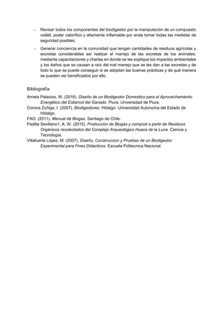 − Revisar todos los componentes del biodigestor por la manipulación de un compuesto
volátil, poder calorífico y altamente inflamable por ende tomar todas las medidas de
seguridad posibles.
− Generar conciencia en la comunidad que tengan cantidades de residuos agrícolas y
excretas considerables así realizar el manejo de las excretas de los animales;
mediante capacitaciones y charlas en donde se les explique los impactos ambientales
y los daños que se causan a raíz del mal manejo que se les dan a las excretas y de
todo lo que se puede conseguir si se adoptan las buenas prácticas y de qué manera
se pueden ver beneficiados por ello.
Bibliografía
Arrieta Palacios, W. (2016). Diseño de un Biodigestor Domestico para el Aprovechamiento
Energético del Estiercol del Ganado. Piura: Universidad de Piura.
Corona Zuñiga, I. (2007). Biodigestores. Hidalgo: Universidad Autonoma del Estado de
Hidalgo.
FAO. (2011). Manual de Biogas. Santiago de Chile.
Padilla Sevillano1, A. W. (2015). Producción de Biogás y compost a partir de Residuos
Orgánicos recolectados del Complejo Arqueológico Huaca de la Luna. Ciencia y
Tecnología.
Villafuerte López, M. (2007). Diseño, Construccion y Pruebas de un Biodigestor
Experimental para Fines Didacticos. Escuela Politecnica Nacional.
 