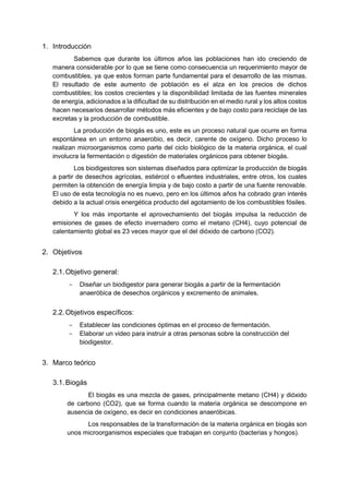 1. Introducción
Sabemos que durante los últimos años las poblaciones han ido creciendo de
manera considerable por lo que se tiene como consecuencia un requerimiento mayor de
combustibles, ya que estos forman parte fundamental para el desarrollo de las mismas.
El resultado de este aumento de población es el alza en los precios de dichos
combustibles; los costos crecientes y la disponibilidad limitada de las fuentes minerales
de energía, adicionados a la dificultad de su distribución en el medio rural y los altos costos
hacen necesarios desarrollar métodos más eficientes y de bajo costo para reciclaje de las
excretas y la producción de combustible.
La producción de biogás es uno, este es un proceso natural que ocurre en forma
espontánea en un entorno anaerobio, es decir, carente de oxígeno. Dicho proceso lo
realizan microorganismos como parte del ciclo biológico de la materia orgánica, el cual
involucra la fermentación o digestión de materiales orgánicos para obtener biogás.
Los biodigestores son sistemas diseñados para optimizar la producción de biogás
a partir de desechos agrícolas, estiércol o efluentes industriales, entre otros, los cuales
permiten la obtención de energía limpia y de bajo costo a partir de una fuente renovable.
El uso de esta tecnología no es nuevo, pero en los últimos años ha cobrado gran interés
debido a la actual crisis energética producto del agotamiento de los combustibles fósiles.
Y los más importante el aprovechamiento del biogás impulsa la reducción de
emisiones de gases de efecto invernadero como el metano (CH4), cuyo potencial de
calentamiento global es 23 veces mayor que el del dióxido de carbono (CO2).
2. Objetivos
2.1.Objetivo general:
− Diseñar un biodigestor para generar biogás a partir de la fermentación
anaeróbica de desechos orgánicos y excremento de animales.
2.2.Objetivos específicos:
− Establecer las condiciones óptimas en el proceso de fermentación.
− Elaborar un video para instruir a otras personas sobre la construcción del
biodigestor.
3. Marco teórico
3.1.Biogás
El biogás es una mezcla de gases, principalmente metano (CH4) y dióxido
de carbono (CO2), que se forma cuando la materia orgánica se descompone en
ausencia de oxígeno, es decir en condiciones anaeróbicas.
Los responsables de la transformación de la materia orgánica en biogás son
unos microorganismos especiales que trabajan en conjunto (bacterias y hongos).
 