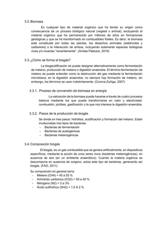 3.2.Biomasa
Es cualquier tipo de material orgánico que ha tenido su origen como
consecuencia de un proceso biológico natural (vegetal o animal), excluyendo el
material orgánico que ha permanecido por millones de años en formaciones
geológicas y que se ha transformado en combustibles fósiles. Es decir, la biomasa
está constituida por todas las plantas, los desechos animales (estiércoles y
cadáveres) o la interacción de ambos, incluyendo solamente especies biológicas
vivas y/o muertas “recientemente”. (Arrieta Palacios, 2016)
3.3.¿Cómo se forma el biogás?
La biogacidificación se puede designar alternativamente como fermentación
de metano, producción de metano o digestión anaerobia. El término fermentación de
metano se puede entender como la destrucción del gas mediante la fermentación
microbiana; en la digestión anaerobia, no siempre hay formación de metano, sin
embargo, los términos se usan indistintamente. (Corona Zuñiga, 2007)
3.3.1. Proceso de conversión de biomasa en energía
La valoración de la biomasa puede hacerse a través de cuatro procesos
básicos mediante los que puede transformarse en calor y electricidad:
combustión, pirólisis, gasificación y la que nos interesa la digestión anaerobia.
3.3.2. Pasos de la producción de biogás
Se divide en tres pasos: hidrólisis, acidificación y formación del metano. Están
involucradas tres tipos de bacterias.
- Bacterias de fermentación
- Bacterias de acetogénicas
- Bacterias metanogénicas
3.4.Composición biogás
El biogás, es un gas combustible que se genera artificialmente, en dispositivos
específicos, mediante la acción de unos seres vivos (bacterias metanogénicas), en
ausencia de aire (en un ambiente anaeróbico). Cuando la materia orgánica se
descompone en ausencia de oxígeno, actúa este tipo de bacterias, generando así
biogás. (FAO, 2011)
Su composición en general sería:
- Metano (CH4) = 45 a 55 %
- Anhídrido carbónico (CO2) = 50 a 40 %
- Nitrógeno (N2) = 2 a 3%
- Ácido sulfhídrico (SH2) = 1,5 A 2 %
 