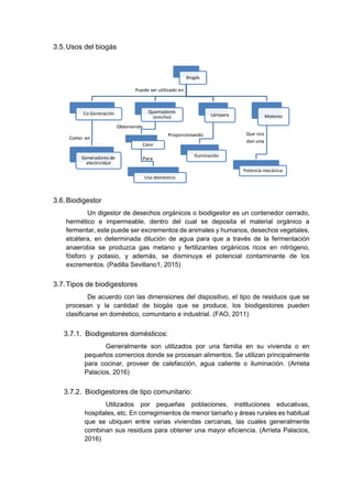 3.5.Usos del biogás
3.6.Biodigestor
Un digestor de desechos orgánicos o biodigestor es un contenedor cerrado,
hermético e impermeable, dentro del cual se deposita el material orgánico a
fermentar, este puede ser excrementos de animales y humanos, desechos vegetales,
etcétera, en determinada dilución de agua para que a través de la fermentación
anaerobia se produzca gas metano y fertilizantes orgánicos ricos en nitrógeno,
fósforo y potasio, y además, se disminuya el potencial contaminante de los
excrementos. (Padilla Sevillano1, 2015)
3.7.Tipos de biodigestores
De acuerdo con las dimensiones del dispositivo, el tipo de residuos que se
procesan y la cantidad de biogás que se produce, los biodigestores pueden
clasificarse en doméstico, comunitario e industrial. (FAO, 2011)
3.7.1. Biodigestores domésticos:
Generalmente son utilizados por una familia en su vivienda o en
pequeños comercios donde se procesan alimentos. Se utilizan principalmente
para cocinar, proveer de calefacción, agua caliente o iluminación. (Arrieta
Palacios, 2016)
3.7.2. Biodigestores de tipo comunitario:
Utilizados por pequeñas poblaciones, instituciones educativas,
hospitales, etc. En corregimientos de menor tamaño y áreas rurales es habitual
que se ubiquen entre varias viviendas cercanas, las cuales generalmente
combinan sus residuos para obtener una mayor eficiencia. (Arrieta Palacios,
2016)
 