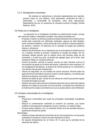 3.7.3. Biodigestores industriales:
Se emplean en operaciones y procesos especializados (por ejemplo,
producir vapor en una caldera), como generación combinada de calor y
electricidad, o combustible de transporte, entre otras aplicaciones.
Dependiendo del uso, en ocasiones es necesario purificar el biogás. (Arrieta
Palacios, 2016)
3.8.Partes de un biodigestor
La operación de un biodigestor doméstico es relativamente simple, aunque
esto varia del modelo y materiales a emplear. Sus partes principales son:
- El tanque o reactor: es donde se produce la descomposición de la materia prima,
puede estar construido con diferentes materiales, algunos de ellos flexibles,
como envases de plástico, y otros de tipo fijo como cemento o tanques plásticos.
Su tamaño y volumen, se relaciona con la cantidad de biogás que podemos
obtener y almacenar.
- Sistema de alimentación: es un dispositivo por el cual ingresa el material que se
va a emplear durante el proceso, impidiendo el escape del biogás. De ser
necesario deberá permitir que la materia prima sea triturada antes de ser
procesada, y si está muy seca, se tendrá que agregar agua, por lo tanto, será
necesario instalar un conducto adicional.
- Control de presión: permite al usuario conocer en todo momento cuál es la
acumulación de gases en el interior del tanque, y liberarla en caso necesario. En
los biodigestores domésticos, el sistema de control puede ser un manómetro y
una válvula manual para emergencias.
- Válvula de seguridad: es una medida de control adicional. Permite soltar los
gases de forma automática cuando el usuario no está vigilando, y se diseña para
activarse al alcanzar una presión máxima.
- Sistema de salida de gas: consta de una válvula de control que permite regular
el caudal del biogás que sale.
- Sistema de purga: este mecanismo facilita la extracción de los restos del material
digerido, los cuales se acumulan en forma de lodo, y contienen los nutrientes de
la materia prima original, permitiendo así que se pueda utilizar como fertilizante.
3.9.Ventajas y desventajas de un biodigestor
Ventajas:
- Proporciona combustible para suplir las principales necesidades energéticas
rurales.
- Reduce la contaminación ambiental al convertir las excretas, que hacen
proliferar microorganismos patógenos, larvas e insectos, en residuos útiles.
- Produce abono orgánico, con un contenido similar al de las excretas frescas e
igualmente útil para los suelos.
Desventajas:
- Debido a la baja velocidad de crecimiento de los microorganismos, en el proceso
anaeróbico la puesta en marcha de este tratamiento es lenta.
- Se requiere temperaturas de, al menos, 35 °C, para que la actividad de las
bacterias sea óptima.
 