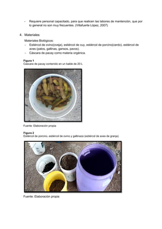 - Requiere personal capacitado, para que realicen las labores de mantención, que por
lo general no son muy frecuentes. (Villafuerte López, 2007)
4. Materiales
Materiales Biológicos:
− Estiércol de ovino(oveja), estiércol de cuy, estiércol de porcino(cerdo), estiércol de
aves (patos, gallinas, gansos, pavos).
− Cáscara de pacay como materia orgánica.
Figura 1
Cascara de pacay contenido en un balde de 20 L
Fuente: Elaboración propia
Figura 2
Estiércol de porcino, estiércol de ovino y gallinaza (estiércol de aves de granja)
Fuente: Elaboración propia
 