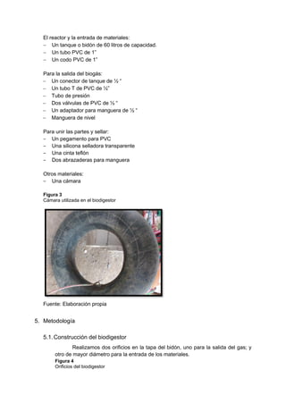 El reactor y la entrada de materiales:
− Un tanque o bidón de 60 litros de capacidad.
− Un tubo PVC de 1”
− Un codo PVC de 1”
Para la salida del biogás:
− Un conector de tanque de ½ “
− Un tubo T de PVC de ½”
− Tubo de presión
− Dos válvulas de PVC de ½ “
− Un adaptador para manguera de ½ “
− Manguera de nivel
Para unir las partes y sellar:
− Un pegamento para PVC
− Una silicona selladora transparente
− Una cinta teflón
− Dos abrazaderas para manguera
Otros materiales:
− Una cámara
Figura 3
Cámara utilizada en el biodigestor
Fuente: Elaboración propia
5. Metodología
5.1.Construcción del biodigestor
Realizamos dos orificios en la tapa del bidón, uno para la salida del gas; y
otro de mayor diámetro para la entrada de los materiales.
Figura 4
Orificios del biodigestor
 