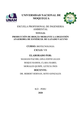 UNIVERSIDAD NACIONAL DE
MOQUEGUA
ESCUELA PROFESIONAL DE INGENIERIA
AMBIENTAL
TITULO:
PRODUCCIÓN DE BIOGÁS MEDIANTE LA DIGESTIÓN
ANAEROBIA DE ESTIÉRCOL DE GANADO VACUNO
CURSO: BIOTECNOLOGIA
CICLO: VII
ELABORADO POR:
MAMANI PACORI, GINA EDITH LILIAN
ROQUE RAMOS, CLARA ISABEL
MORALES QUISPE, LETICIA INES
DOCENTE:
DR. HEBERT HERNAN, SOTO GONZALES
ILO – PERU
2020
 