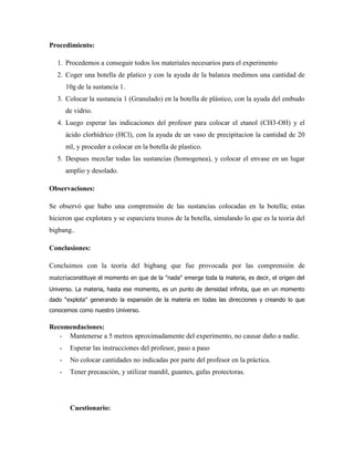 Procedimiento:
1. Procedemos a conseguir todos los materiales necesarios para el experimento
2. Coger una botella de platico y con la ayuda de la balanza medimos una cantidad de
10g de la sustancia 1.
3. Colocar la sustancia 1 (Granulado) en la botella de plástico, con la ayuda del embudo
de vidrio.
4. Luego esperar las indicaciones del profesor para colocar el etanol (CH3-OH) y el
ácido clorhídrico (HCl), con la ayuda de un vaso de precipitacion la cantidad de 20
ml, y proceder a colocar en la botella de plastico.
5. Despues mezclar todas las sustancias (homogenea), y colocar el envase en un lugar
amplio y desolado.
Observaciones:
Se observó que hubo una comprensión de las sustancias colocadas en la botella; estas
hicieron que explotara y se esparciera trozos de la botella, simulando lo que es la teoria del
bigbang..
Conclusiones:
Concluimos con la teoría del bigbang que fue provocada por las comprensión de
materiaconstituye el momento en que de la "nada" emerge toda la materia, es decir, el origen del
Universo. La materia, hasta ese momento, es un punto de densidad infinita, que en un momento
dado "explota" generando la expansión de la materia en todas las direcciones y creando lo que
conocemos como nuestro Universo.

Recomendaciones:
- Mantenerse a 5 metros aproximadamente del experimento, no causar daño a nadie.
-

Esperar las instrucciones del profesor, paso a paso

-

No colocar cantidades no indicadas por parte del profesor en la práctica.

-

Tener precaución, y utilizar mandil, guantes, gafas protectoras.

Cuestionario:

 