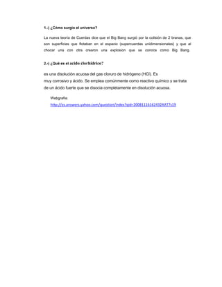 1.-) ¿Cómo surgio el universo?
La nueva teoría de Cuerdas dice que el Big Bang surgió por la colisión de 2 branas, que
son superficies que flotaban en el espacio (supercuerdas unidimensionales) y que al
chocar una con otra crearon una explosion que se conoce como Big Bang.

2.-) ¿Qué es el acido

clorhídrico?

es una disolución acuosa del gas cloruro de hidrógeno (HCl). Es
muy corrosivo y ácido. Se emplea comúnmente como reactivo químico y se trata
de un ácido fuerte que se disocia completamente en disolución acuosa.
Webgrafia:

http://es.answers.yahoo.com/question/index?qid=20081116162432AAT7s19

 