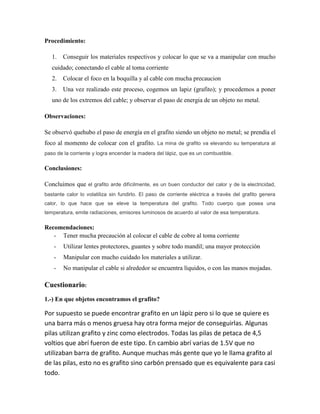 Procedimiento:
1.

Conseguir los materiales respectivos y colocar lo que se va a manipular con mucho

cuidado; conectando el cable al toma corriente
2.

Colocar el foco en la boquilla y al cable con mucha precaucion

3.

Una vez realizado este proceso, cogemos un lapiz (grafito); y procedemos a poner

uno de los extremos del cable; y observar el paso de energia de un objeto no metal.
Observaciones:
Se observó quehubo el paso de energía en el grafito siendo un objeto no metal; se prendía el
foco al momento de colocar con el grafito. La mina de grafito va elevando su temperatura al
paso de la corriente y logra encender la madera del lápiz, que es un combustible.

Conclusiones:
Concluimos que el grafito arde difícilmente, es un buen conductor del calor y de la electricidad,
bastante calor lo volatiliza sin fundirlo. El paso de corriente eléctrica a través del grafito genera
calor, lo que hace que se eleve la temperatura del grafito. Todo cuerpo que posea una
temperatura, emite radiaciones, emisores luminosos de acuerdo al valor de esa temperatura.

Recomendaciones:
- Tener mucha precaución al colocar el cable de cobre al toma corriente
-

Utilizar lentes protectores, guantes y sobre todo mandil; una mayor protección

-

Manipular con mucho cuidado los materiales a utilizar.

-

No manipular el cable si alrededor se encuentra líquidos, o con las manos mojadas.

Cuestionario:
1.-) En que objetos encontramos el grafito?

Por supuesto se puede encontrar grafito en un lápiz pero si lo que se quiere es
una barra más o menos gruesa hay otra forma mejor de conseguirlas. Algunas
pilas utilizan grafito y zinc como electrodos. Todas las pilas de petaca de 4,5
voltios que abrí fueron de este tipo. En cambio abrí varias de 1.5V que no
utilizaban barra de grafito. Aunque muchas más gente que yo le llama grafito al
de las pilas, esto no es grafito sino carbón prensado que es equivalente para casi
todo.

 