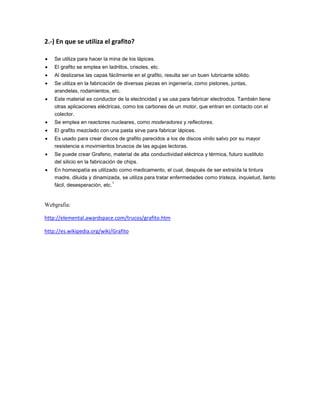 2.-) En que se utiliza el grafito?
Se utiliza para hacer la mina de los lápices.
El grafito se emplea en ladrillos, crisoles, etc.
Al deslizarse las capas fácilmente en el grafito, resulta ser un buen lubricante sólido.
Se utiliza en la fabricación de diversas piezas en ingeniería, como pistones, juntas,
arandelas, rodamientos, etc.
Este material es conductor de la electricidad y se usa para fabricar electrodos. También tiene
otras aplicaciones eléctricas, como los carbones de un motor, que entran en contacto con el
colector.
Se emplea en reactores nucleares, como moderadores y reflectores.
El grafito mezclado con una pasta sirve para fabricar lápices.
Es usado para crear discos de grafito parecidos a los de discos vinilo salvo por su mayor
resistencia a movimientos bruscos de las agujas lectoras.
Se puede crear Grafeno, material de alta conductividad eléctrica y térmica, futuro sustituto
del silicio en la fabricación de chips.
En homeopatía es utilizado como medicamento, el cual, después de ser extraída la tintura
madre, diluida y dinamizada, se utiliza para tratar enfermedades como tristeza, inquietud, llanto
1
fácil, desesperación, etc.

Webgrafia:
http://elemental.awardspace.com/trucos/grafito.htm
http://es.wikipedia.org/wiki/Grafito

 