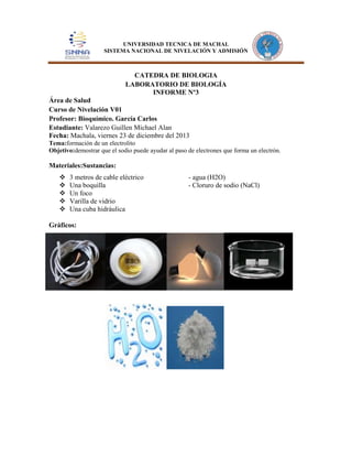 UNIVERSIDAD TECNICA DE MACHAL
SISTEMA NACIONAL DE NIVELACIÓN Y ADMISIÓN

CATEDRA DE BIOLOGIA
LABORATORIO DE BIOLOGÍA
INFORME Nº3
Área de Salud
Curso de Nivelación V01
Profesor: Bioquímico. García Carlos
Estudiante: Valarezo Guillen Michael Alan
Fecha: Machala, viernes 23 de diciembre del 2013
Tema:formación de un electrolito
Objetivo:demostrar que el sodio puede ayudar al paso de electrones que forma un electrón.

Materiales:Sustancias:






3 metros de cable eléctrico
Una boquilla
Un foco
Varilla de vidrio
Una cuba hidráulica

Gráficos:

- agua (H2O)
- Cloruro de sodio (NaCl)

 