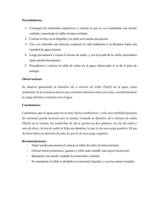 Procedimiento:
1. Conseguir los materiales respectivos y colocar lo que se va a manipular con mucho
cuidado; conectando el cable al toma corriente
2. Colocar el foco en la boquilla y al cable con mucha precaucion
3. Una vez realizado este proceso, cogemos la cuba hidraulica y la llenamos hasta una
cantidad de agua minima
4. Luego pocedemos a vasiar el cloruro de sodio, y con la ayuda de la varlla, mezclamos
hasta quedar homogeneo.
5. Procedemos a colocar el cable de cobre en el agua, observando si se da el paso de
energia.
Observaciones:
Se observó quecuando se disuelve sal o cloruro de sodio (NaCl) en al agua, estas
moléculas de la sustancia hacen una conexión eléctrica entre sus iones, manifestándose
la carga eléctrica conjunto con el agua.

Conclusiones:
Concluimos que el agua pura no es muy buena conductora, y solo una cantidad pequeña
de corriente puede moverse por la misma. Cuando se disuelve sal o cloruro de sodio
(NaCl) en la misma, las moléculas de sal se parten en dos pedazos, un ion de sodio y
uno de cloro. Al ion de sodio le falta un electrón, lo que le da una carga positiva. El ion
de cloro tiene un electrón de más, lo que le da una carga negativa.

Recomendaciones:
- Tener mucha precaución al colocar el cable de cobre al toma corriente
-

Utilizar lentes protectores, guantes y sobre todo mandil; una mayor protección

-

Manipular con mucho cuidado los materiales a utilizar.

-

No manipular el cable si alrededor se encuentra líquidos, o con las manos mojadas.

 