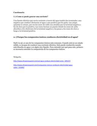 Cuestionario:
1.-) Como se puede generar una corriente?
Una fuente eléctrica que envía corriente a través del agua tendrá dos terminales: una
negativa que conduce electrones al agua y una positiva que los quita. Las cargas
opuestas se atraen, por eso los iones de sodio son atraídos por la terminal negativa y
los de cloro por la positiva. Los iones forman un puente donde los iones de sodio
absorben a los electrones de la terminal negativa y los pasan a los iones de cloro y
luego a la terminal positiva.
2.-) Porque los compuestos ionicos conducen electricidad en el agua?
NaCl, la sal, es uno de los compuestos iónicos más comunes. Cuando está en un estado
sólido, es incapaz de conducir una corriente eléctrica. Solo puede conducirla cuando
está disuelto en agua o en algún otro líquido. Para entender por qué pasa esto, primero
es necesario entender la composición de los compuestos iónicos.

Webgrafia:
http://www.ehowenespanol.com/sal-agua-conduce-electricidad-como_109127/
http://www.ehowenespanol.com/compuestos-ionicos-conducen-electricidad-aguasobre_131045/

 