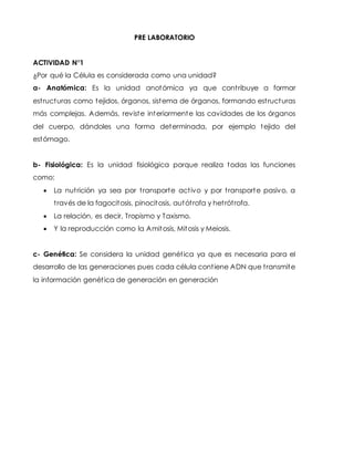 PRE LABORATORIO
ACTIVIDAD N°1
¿Por qué la Célula es considerada como una unidad?
a- Anatómica: Es la unidad anotómica ya que contribuye a formar
estructuras como tejidos, órganos, sistema de órganos, formando estructuras
más complejas. Además, reviste interiormente las cavidades de los órganos
del cuerpo, dándoles una forma determinada, por ejemplo tejido del
estómago.
b- Fisiológica: Es la unidad fisiológica porque realiza todas las funciones
como:
 La nutrición ya sea por transporte activo y por transporte pasivo, a
través de la fagocitosis, pinocitosis, autótrofa y hetrótrofa.
 La relación, es decir, Tropismo y Taxismo.
 Y la reproducción como la Amitosis, Mitosis y Meiosis.
c- Genética: Se considera la unidad genética ya que es necesaria para el
desarrollo de las generaciones pues cada célula contiene ADN que transmite
la información genética de generación en generación
 