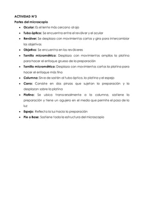 ACTIVIDAD N°3
Partes del microscopio
 Ocular: Es el lente más cercano al ojo
 Tubo óptico: Se encuentra entre el revólver y el ocular
 Revólver: Se desplaza con movimientos cortos y gira para intercambiar
los objetivos
 Objetivo: Se encuentra en los revólveres
 Tornillo micrométrico: Desplaza con movimientos amplios la platina
para hacer el enfoque grueso de la preparación
 Tornillo micrométrico: Desplaza con movimientos cortos la platina para
hacer el enfoque más fino
 Columna: Sirve de sostén al tubo óptico, la platina y el espejo
 Carro: Consiste en dos pinzas que sujetan la preparación y la
desplazan sobre la platina
 Platina: Se ubica transversalmente a la columna, sostiene la
preparación y tiene un agujero en el medio que permite el paso de la
luz
 Espejo: Reflecta la luz hacia la preparación
 Pie o Base: Sostiene toda la estructura del microscopio
 