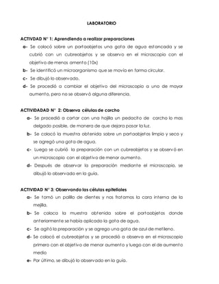 LABORATORIO
ACTIVDAD N° 1: Aprendiendo a realizar preparaciones
a- Se colocó sobre un portaobjetos una gota de agua estancada y se
cubrió con un cubreobjetos y se observo en el microscopio con el
objetivo de menos amento (10x)
b- Se identificó un microorganismo que se movía en forma circular.
c- Se dibujó lo observado.
d- Se procedió a cambiar el objetivo del microscopio a uno de mayor
aumento, pero no se observó alguna diferencia.
ACTIVIDADAD N° 2: Observa células de corcho
a- Se procedió a cortar con una hojilla un pedacito de corcho lo mas
delgado posible, de manera de que dejara pasar la luz.
b- Se colocó la muestra obtenida sobre un portaobjetos limpio y seco y
se agregó una gota de agua.
c- Luego se cubrió la preparación con un cubreobjetos y se observó en
un microscopio con el objetivo de menor aumento.
d- Después de observar la preparación mediante el microscopio, se
dibujó lo observado en la guía.
ACTIVIDAD N° 3: Observando las células epiteliales
a- Se tomó un palillo de dientes y nos frotamos la cara interna de la
mejilla.
b- Se coloca la muestra obtenida sobre el portaobjetos donde
anteriormente se había aplicado la gota de agua.
c- Se agitó la preparación y se agrego una gota de azul de metileno.
d- Se colocó el cubreobjetos y se procedió a observa en el microscopio
primero con el objetivo de menor aumento y luego con el de aumento
medio
e- Por último, se dibujó lo observado en la guía.
 
