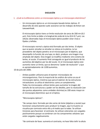 DISCUCIÓN 
1. ¿Cuál es la diferencia entre un microscopio óptico y un microscopio electrónico? 
- Un microscopio óptico es un microscopio basado lentes ópticas. El 
desarrollo de este aparato suele asociarse con los trabajos de Anton van 
Leeuwenhoek. 
El microscopio óptico tiene un limite resolución de cerca de 200 nm (0.2 
μm). Este limite se debe a la longitud de onda de la luz (0.4-0.7 μm). Las 
células observadas bajo el microscopio óptico pueden estar vivas o 
fijadas y teñidas. 
El microscopio normal u óptico está formado por dos lentes. El objeto 
que se quiere estudiar se estudiar se coloca en la platina. La luz 
procedente del objeto penetra en el microscopio por el objetivo, que 
desempeña la función de una lupa; es decir, produce una imagen muy 
ampliada del objeto. Ésta imagen se modifica mediante otro sistema de 
lentes, el ocular. El aumento final conseguido es igual al producto de los 
aumentos del objetivo por los del ocular. En el microscopio óptico este 
aumento tiene un límite, que se denomina "poder de resolución" y que 
es aproximadamente de 1200 aumentos. 
10 de julio del 2006. 
- Ambos pueden utilizarse para el examen microscópico de 
microorganismos. Para la mayoría de los análisis de rutina se usa el 
microscopio óptico, mientras que para el exámen de las estructuras 
intracelulares se utiliza el electrónico como un complemento. 
Todos los microscopios utilizan lentes para aumentar la imagen del 
tamaño de las estructuras y poder ver los detalles, pero la resolución (ver 
dos puntos adyacentes como unidades distintas) es 100 veces mayor en 
el microscopio electrónico que en el óptico. 
"Microscopios ópticos": 
*de campo claro: formado por dos series de lente (objetivo y ocular) que 
funcionan conjuntamente para producir la imagen, aquí la muestra se 
visualiza por contraste entre ella y el medio que la rodea. Se utilizan 
tinciones para favorecer el contraste. Se utilizan colorantes con cargados 
positivamente porque se combinan con los componentes celulares que 
están cargados negativamente. 
*de contraste de fases: aumenta el contraste, no hace falta teñir la célula 
 