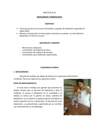 PRACTICA N° 01 
BIOSGURIDAD Y MICROSCOPIA 
OBJETIVOS 
 Tener precaución en el uso de instrumentos y equipos de laboratorio siguiendo las 
reglas dadas 
 Manejar correctamente el microscopio y reconocer sus partes, así como observar 
preparados en fresco y en seco. 
MATERIALES Y EQUIPOS 
- Microscopio compuesto. 
- Instrumentos de medición de masa. 
- Instrumentos de medición de volumen. 
- Instrumentos para mediciones aproximadas. 
FUNDAMENTO TEÓRICO 
I.- BIOSEGURIDAD 
Conjunto de medidas que deben de tomarse en cuenta para evitar futuros 
accidentes. Para esto seguimos los siguientes niveles: 
NIVEL DE BIOSEGURIDAD 01 
En este nivel se trabaja con agentes que presentan un 
peligro mínimo para el personal de laboratorio y para el 
ambiente. El acceso al laboratorio no es restringido y el 
trabajo se realiza por lo general en mesas estándar de 
laboratorio, no se requiere un equipo especial ni tampoco un 
diseño especifico de las instalaciones. El personal de estos 
laboratorios es generalmente supervisado por un científico 
con entrenamiento en microbiología. 
 