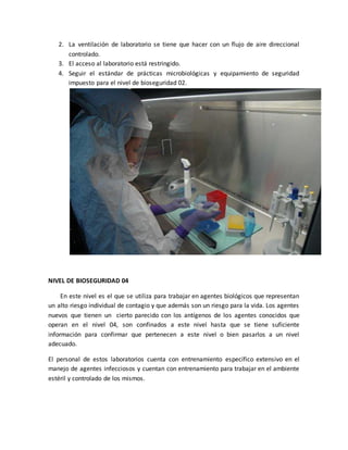 2. La ventilación de laboratorio se tiene que hacer con un flujo de aire direccional 
controlado. 
3. El acceso al laboratorio está restringido. 
4. Seguir el estándar de prácticas microbiológicas y equipamiento de seguridad 
impuesto para el nivel de bioseguridad 02. 
NIVEL DE BIOSEGURIDAD 04 
En este nivel es el que se utiliza para trabajar en agentes biológicos que representan 
un alto riesgo individual de contagio y que además son un riesgo para la vida. Los agentes 
nuevos que tienen un cierto parecido con los antígenos de los agentes conocidos que 
operan en el nivel 04, son confinados a este nivel hasta que se tiene suficiente 
información para confirmar que pertenecen a este nivel o bien pasarlos a un nivel 
adecuado. 
El personal de estos laboratorios cuenta con entrenamiento específico extensivo en el 
manejo de agentes infecciosos y cuentan con entrenamiento para trabajar en el ambiente 
estéril y controlado de los mismos. 
 