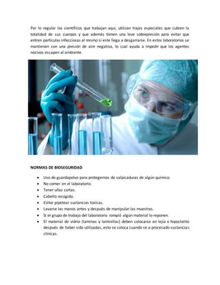 Por lo regular los científicos que trabajan aquí, utilizan trajes especiales que cubren la 
totalidad de sus cuerpos y que además tienen una leve sobrepresión para evitar que 
entren partículas infecciosas al mismo si este llega a desgarrarse. En estos laboratorios se 
mantienen con una presión de aire negativa, lo cual ayuda a impedir que los agentes 
nocivos escapen al ambiente. 
NORMAS DE BIOSEGURIDAD 
 Uso de guardapolvo para protegernos de salpicaduras de algún químico. 
 No comer en el laboratorio. 
 Tener uñas cortas. 
 Cabello recogido. 
 Evitar pipetear sustancias toxicas. 
 Lavarse las manos antes y después de manipular las muestras. 
 Si el grupo de trabajo del laboratorio rompió algún material lo reponen. 
 El material de vidrio (laminas y laminillas) deben colocarse en lejía o hipoclorito 
después de haber sido utilizadas, esto se coloca cuando se a procesado sustancias 
clínicas. 
 