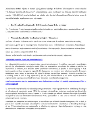 Actualmente el MSP reparte de manera ágil y gratuita todo tipo de métodos anticonceptivos como condones
y la llamada “pastilla del día después” adicionalmente a esto cuenta con una línea de atención totalmente
gratuita (1800-445566), con la finalidad de brindar todo tipo de información confidencial sobre temas de
sexualidad a todos aquellos que estén interesados.
Los Derechos Constitucionales de Orientación Sexual de las personas.
“La Constitución Ecuatoriana garantiza la no discriminación por identidad de género y orientación sexual.
La Ley sancionará toda forma de discriminación.”
Violencia Intrafamiliar (Maltrato a la Mujer) y Violaciones
Maltrato a la mujer el abuso sexual es una de las formas más severas de violentar los derechos sexuales y
reproductivos, por lo que es muy importante denunciar para que no continúe ni vaya en aumento. Recuerda que
puedes denunciar a la persona que te violentó sexualmente e, incluso, puedes denunciar casos de acoso y abuso
sexual que conozcas aunque no se trate de ti.
Durante la charla de los profesionales involucrados se dieron varias interrogantes tales como:
¿Qué son y para qué sirven los anticonceptivos?
Los métodos anticonceptivos se inventaron para prevenir un embarazo, y el condón o preservativo también para
prevenir las infecciones de transmisión sexual (ITS). Los preservativos o condones, las píldoras o pastillas, las
inyecciones, el implante, la T de cobre o DIU (dispositivo intrauterino), el parche, el anillo vaginal y el AOE
(anticonceptivo oral de emergencia) o pastilla del día después, nos permiten tener relaciones sexuales de manera
responsable, sana, segura y placentera, tal como lo definen tus derechos sexuales y derechos reproductivos.
Cuidarte y cuidar al resto es muy importante y, por eso, usar anticonceptivos es una de las mejores formas de
expresar cariño y corresponsabilidad, tanto hacia ti misma/o como hacia la otra persona.
¿Qué consecuencias acarrea tener sexo sin usar algún anticonceptivo? ¿Es posible un embarazo si falla el
anticonceptivo?
Es importante tener presente que cada vez que tengas relaciones sexuales puede haber un embarazo y el contagio
de infecciones de transmisión sexual (ITS). Sin embargo, esto puede prevenirse por medio del uso de métodos
anticonceptivos, pero el preservativo o condón es el único método que además previene el contagio de una ITS,
incluyendo el virus de inmunodeficiencia humana (VIH), que conduce al sida. Esto lo convierte en el método
anticonceptivo más completo.
Para lograr una protección mucho más segura, se recomienda que utilices la llamada doble protección, es decir, el
preservativo o condón más algún anticonceptivo hormonal o intrauterino. Un embarazo no deseado y el contagio
de una ITS son situaciones que pueden dañar tu salud, tus proyectos de vida o, incluso, poner en riesgo tu vida,
por eso son tan importantes los métodos anticonceptivos.
 